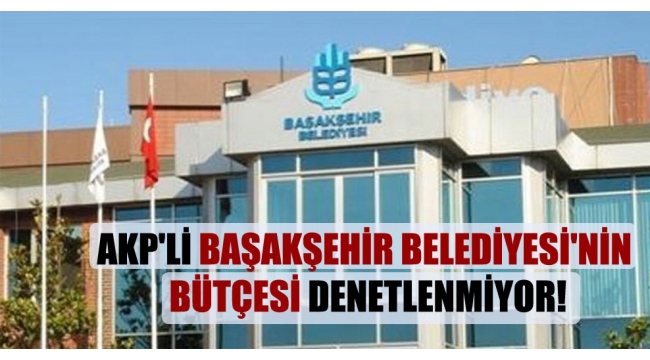 AKP'li Başakşehir Belediyesi'nin bütçesi denetlenmiyor!
