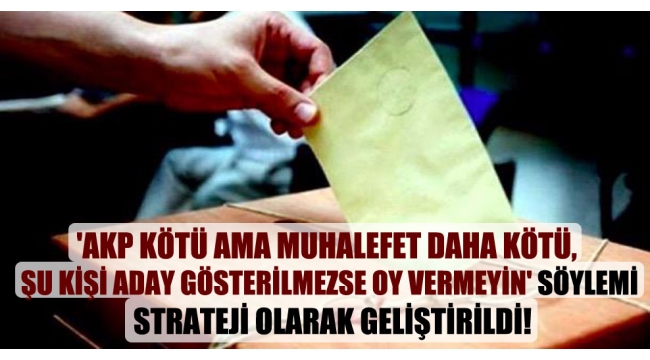 'AKP kötü ama muhalefet daha kötü, şu kişi aday gösterilmezse oy vermeyin' söylemi strateji olarak geliştirildi!