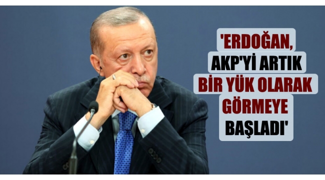 'Erdoğan, AKP'yi artık bir yük olarak görmeye başladı'