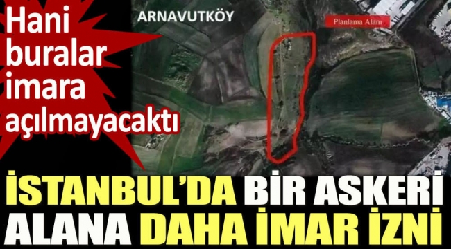 İstanbul'da bir askeri alana daha imar izni. Hani buralar imara açılmayacaktı