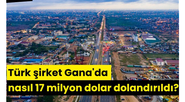 Türk şirket Gana'da nasıl 17 milyon dolar dolandırıldı?